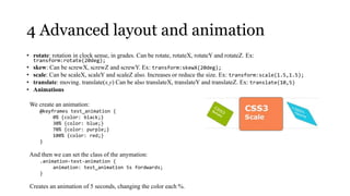4 Advanced layout and animation
• rotate: rotation in clock sense, in grades. Can be rotate, rotateX, rotateY and rotateZ. Ex:
     transform:rotate(20deg);
•    skew: Can be screwX, screwZ and screwY. Ex: transform:skewX(20deg);
•    scale: Can be scaleX, scaleY and scaleZ also. Increases or reduce the size. Ex: transform:scale(1.5,1.5);
•    translate: moving. translate(x,y) Can be also translateX, translateY and translateZ. Ex: translate(10,5)
•    Animations

    We create an animation:
        @keyframes test_animation {
             0% {color: black;}
             30% {color: blue;}
             70% {color: purple;}
             100% {color: red;}
        }

    And then we can set the class of the anymation:
        .animation-test-animation {
             animation: test_animation 5s fordwards;
        }

    Creates an animation of 5 seconds, changing the color each %.
 