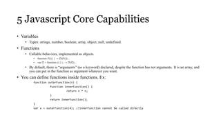 5 Javascript Core Capabilities
• Variables
    • Types: strings, number, boolean, array, object, null, undefined.
• Functions
    • Callable behaviors, implemented as objects.
         •   function f1(){ } → f3(f1())...
         •   var f2 = function () { }; → f3(f2)...
    • By default, there is “arguments” (as a keyword) declared, despite the function has not arguments. It is an array, and
      you can put in the function as argument whatever you want.
• You can define functions inside functions. Ex:
         function outerFunction(n) {
                   function innerFunction() {
                             return n * n;
                   }
                   return innerFunction();
         }
         var x = outerFunction(4); //innerFunction cannot be called directly
 