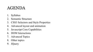 AGENDA
1.   Syllabus
2.   Semantic Structure
3.   CSS3 Selectors and Style Properties
4.   Advanced layout and animation
5.   Javascript Core Capabilities
6.   DOM Interactions
7.   Advanced Topics
8.   Other topics
9.   JQuery
 