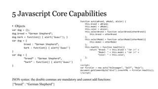 5 Javascript Core Capabilities
                                                function auto(aBrand, aModel, aColor) {
                                                    this.brand = aBrand;
• Objects                                           this.model = aModel;
var dog = {};                                       this.color = aColor;
                                                    this.selectBrand = function selectBrand(otherBrand){
dog.breed = “German Shepherd”;                          this.brand = otherBrand
dog.bark = function() { alert('Guau!'); }           };
                                                    this.selectModel = function selectModel(otherModel){
var dog = {                                             this.model = otherModel
         breed : “German Shepherd”,                 };
         bark : function() { alert('Guau!')         this.howItIs = function howItIs(){
                                                        return "Brand: " + this.brand + "<br />" +
}                                                              "Model: " + this.model + "<br />" +
var dog = {                                                    "Color: " + this.color;
                                                    };
         “breed” : “German Shepherd”,
                                                }
         “bark” : function() { alert('Guau!')
}                                               <script>
                                                var firstCar = new auto("Volkswagen", "Golf", "Rojo");
                                                document.getElementById("div1").innerHTML = firstCar.howItIs();
                                                </script>


JSON syntax: the double commas are mandatory and cannot add functions:
{“breed” : “German Shepherd”}
 