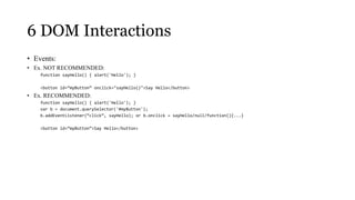 6 DOM Interactions
• Events:
• Ex. NOT RECOMMENDED:
    function sayHello() { alert('Hello'); }

    <button id=”myButton” onclick="sayHello()">Say Hello</button>
• Ex. RECOMMENDED:
    function sayHello() { alert('Hello'); }
    var b = document.querySelector('#myButton');
    b.addEventListener(“click”, sayHello); or b.onclick = sayHello/null/function(){...}

    <button id=”myButton”>Say Hello</button>
 