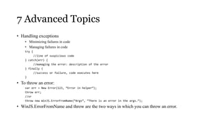 7 Advanced Topics
• Handling exceptions
    • Minimizing failures in code
    • Managing failures in code
    try {
         //line of suspicious code
    } catch(err) {
         //mamaging the error: description of the error
    } finally {
         //success or failure, code executes here
    }

• To throw an error:
    var err = New Error(123, “Error in helper”);
    throw err;
    //or
    throw new WinJS.ErrorFromName(“Args”, “There is an error in the args.”);

• WinJS.ErrorFromName and throw are the two ways in which you can throw an error.
 