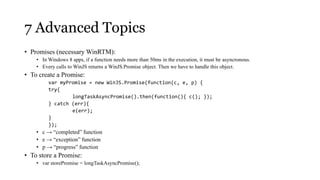 7 Advanced Topics
• Promises (necessary WinRTM):
    • In Windows 8 apps, if a function needs more than 50ms in the execution, it must be asyncronous.
    • Every calls to WinJS returns a WinJS.Promise object. Then we have to handle this object.
• To create a Promise:
         var myPromise = new WinJS.Promise(function(c, e, p) {
         try{
                 longTaskAsyncPromise().then(function(){ c(); });
         } catch (err){
                 e(err);
         }
         });
    • c → “completed” function
    • e → “exception” function
    • p → “progress” function
• To store a Promise:
    • var storePromise = longTaskAsyncPromise();
 