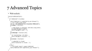 7 Advanced Topics
• Web sockets:
function WebSocketTest()
{
  if ("WebSocket" in window)
  {
    alert("WebSocket is supported by your Browser!");
    // Let us open a web socket
    var ws = new WebSocket("ws://localhost:9998/echo");
    ws.onopen = function()
    {
      // Web Socket is connected, send data using send()
      ws.send("Message to send");
      alert("Message is sent...");
    };
    ws.onmessage = function (evt)
    {
      var received_msg = evt.data;
      alert("Message is received...");
    };
    ws.onclose = function()
    {
      // websocket is closed.
      alert("Connection is closed...");
    };
  } else {
    // The browser doesn't support WebSocket
    alert("WebSocket NOT supported by your Browser!");
  }
}
 
