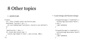 8 Other topics
    • AJAX Call:                                                   • Local storage and Session storage:

$.ajax({                                                              if(typeof(Storage)!=="undefined") {
  url: "http://fiddle.jshell.net/favicon.png",                          localStorage.myvariable="Smith";
  beforeSend: function ( xhr ) {                                      } else {
     xhr.overrideMimeType("text/plain; charset=x-user-defined");        //NOT SUPPORTED
  }}                                                                  }
  )
  .done(function ( data ) {                                           if(typeof(Storage)!=="undefined") {
  if( console && console.log ) {                                        sessionStorage.myvariable="Smith";
     console.log("Sample of data:", data.slice(0, 100));              } else {
  }                                                                     //NOT SUPPORTED
});                                                                   }
 