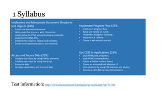 1 Syllabus
Implement and Manipulate Document Structures
and Objects (24%)                                      Implement Program Flow (25%)
•   Create the document structure.                     •   Implement program flow.
•   Write code that interacts with UI controls.        •   Raise and handle an event.
•   Apply styling to HTML elements programmatically.   •   Implement exception handling.
•   Implement HTML5 APIs.                              •   Implement a callback.
•   Establish the scope of objects and variables.      •   Create a web worker process.
•   Create and implement objects and methods.


                                                       Use CSS3 in Applications (25%)
Access and Secure Data (26%)                           •   Style HTML text properties.
•   Validate user input by using HTML5 elements.       •   Style HTML box properties.
•   Validate user input by using JavaScript.           •   Create a flexible content layout.
•   Consume data.                                      •   Create an animated and adaptive UI.
•   Serialize, deserialize, and transmit data.         •   Find elements by using CSS selectors and jQuery.
                                                       •   Structure a CSS file by using CSS selectors.




Test information: http://www.microsoft.com/learning/en/us/exam.aspx?id=70-480
 