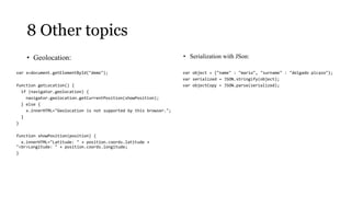 8 Other topics
    • Geolocation:                                                 • Serialization with JSon:

var x=document.getElementById("demo");                             var object = {"name" : "mario", "surname" : "delgado picazo"};
                                                                   var serialized = JSON.stringify(object);
function getLocation() {                                           var objectCopy = JSON.parse(serialized);
  if (navigator.geolocation) {
    navigator.geolocation.getCurrentPosition(showPosition);
  } else {
    x.innerHTML="Geolocation is not supported by this browser.";
  }
}

function showPosition(position) {
  x.innerHTML="Latitude: " + position.coords.latitude +
"<br>Longitude: " + position.coords.longitude;
}
 
