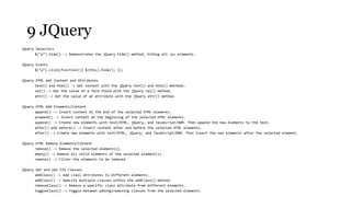 9 JQuery
jQuery Selectors
       $("p").hide() -> Demonstrates the jQuery hide() method, hiding all <p> elements.

jQuery Events
       $("p").click(function(){ $(this).hide(); });

jQuery HTML Get Content and Attributes
       text() and html() -> Get content with the jQuery text() and html() methods.
       val() -> Get the value of a form field with the jQuery val() method.
       attr() -> Get the value of an attribute with the jQuery attr() method.

jQuery HTML Add Elements/Content
       append() -> Insert content at the end of the selected HTML elements.
       prepend() -> Insert content at the beginning of the selected HTML elements.
       append() -> Create new elements with text/HTML, jQuery, and JavaScript/DOM. Then append the new elements to the text.
       after() and before() -> Insert content after and before the selected HTML elements.
       after() -> Create new elements with text/HTML, jQuery, and JavaScript/DOM. Then insert the new elements after the selected element.

jQuery HTML Remove Elements/Content
       remove() -> Remove the selected element(s).
       empty() -> Remove all child elements of the selected element(s).
       remove() -> Filter the elements to be removed

jQuery Get and Set CSS Classes
       addClass() -> Add class attributes to different elements.
       addClass() -> Specify multiple classes within the addClass() method.
       removeClass() -> Remove a specific class attribute from different elements.
       toggleClass() -> Toggle between adding/removing classes from the selected elements.
 