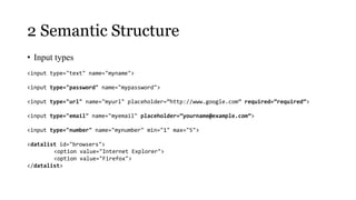2 Semantic Structure
• Input types
<input type="text" name="myname">

<input type="password" name="mypassword">

<input type="url" name="myurl" placeholder=”http://www.google.com” required=”required”>

<input type="email" name="myemail" placeholder=”yourname@example.com”>

<input type="number" name="mynumber" min="1" max="5">

<datalist id="browsers">
        <option value="Internet Explorer">
        <option value="Firefox">
</datalist>
 