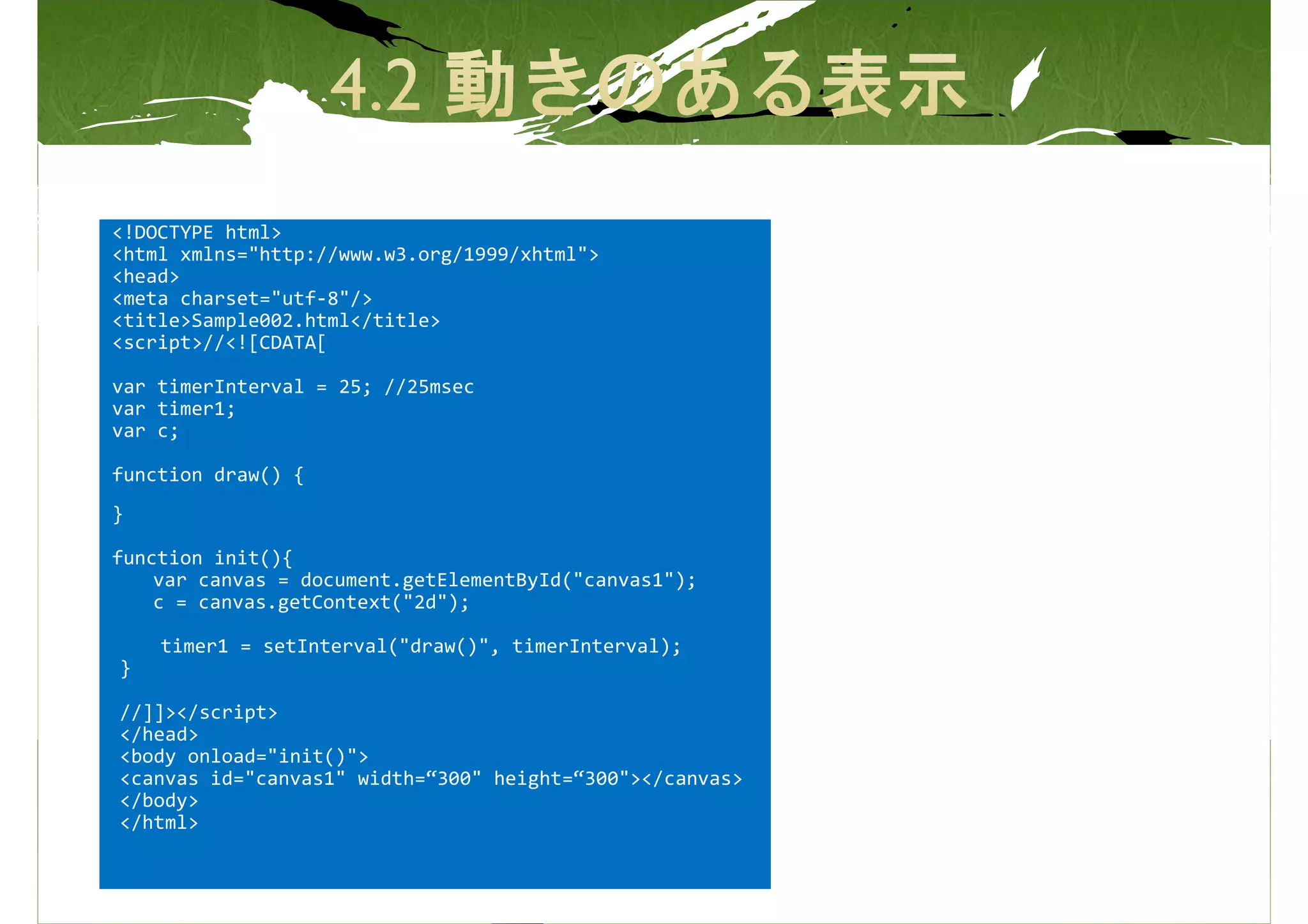 <!DOCTYPE html>
<html xmlns="http://www.w3.org/1999/xhtml">
<head>
<meta charset="utf-8"/>
<title>Sample002.html</title>
<script>//<![CDATA[

var timerInterval = 25; //25msec
var timer1;
var c;

function draw() {
}

function init(){
    var canvas = document.getElementById("canvas1");
    c = canvas.getContext("2d");

    timer1 = setInterval("draw()", timerInterval);
}

//]]></script>
</head>
<body onload="init()">
<canvas id="canvas1" width=“300" height=“300"></canvas>
</body>
</html>
 