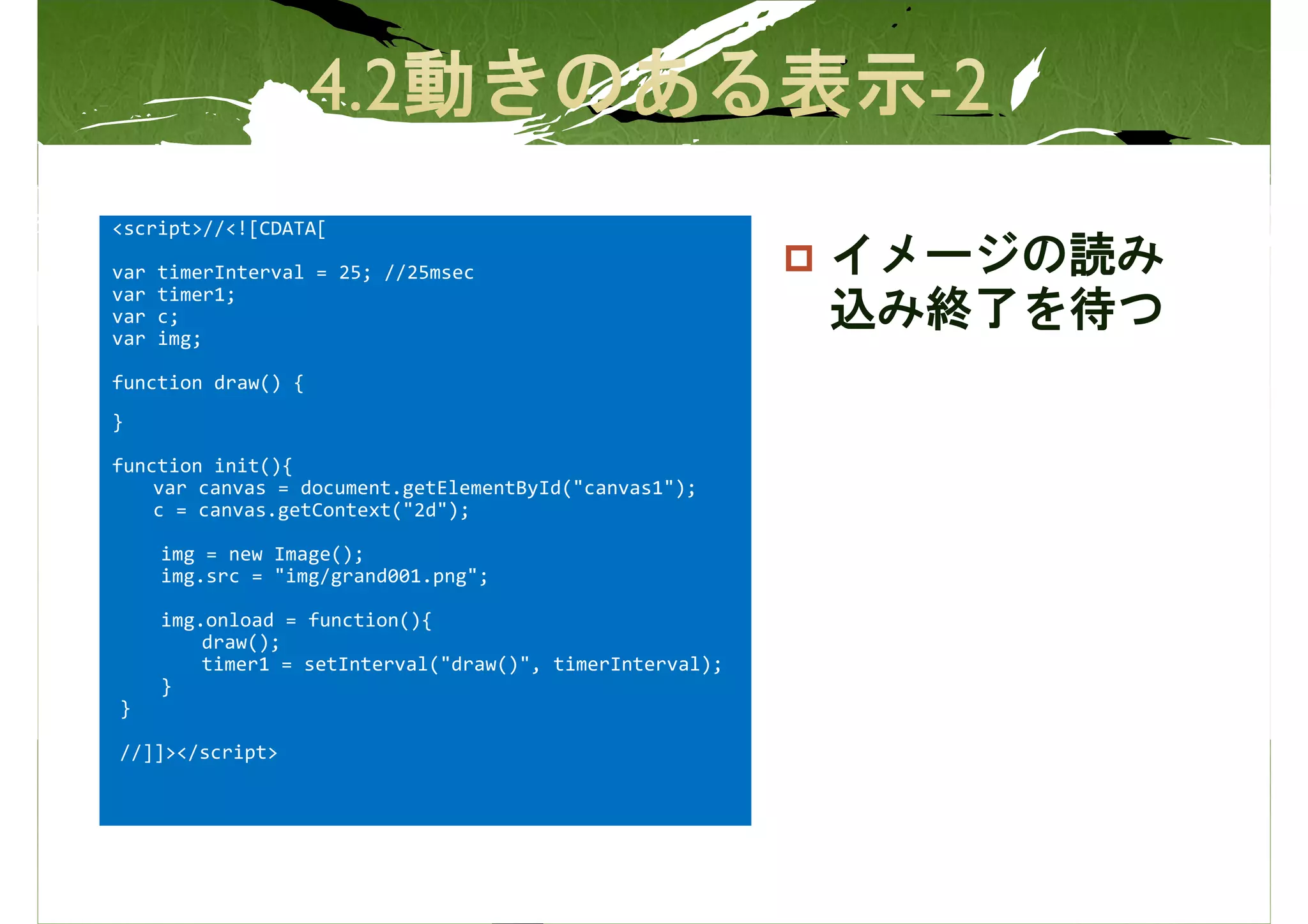 <script>//<![CDATA[

var   timerInterval = 25; //25msec                         イメージの読み
var   timer1;
var   c;                                                   込み終了を待つ
var   img;

function draw() {
}

function init(){
    var canvas = document.getElementById("canvas1");
    c = canvas.getContext("2d");

      img = new Image();
      img.src = "img/grand001.png";

      img.onload = function(){
          draw();
          timer1 = setInterval("draw()", timerInterval);
      }
}

//]]></script>
 