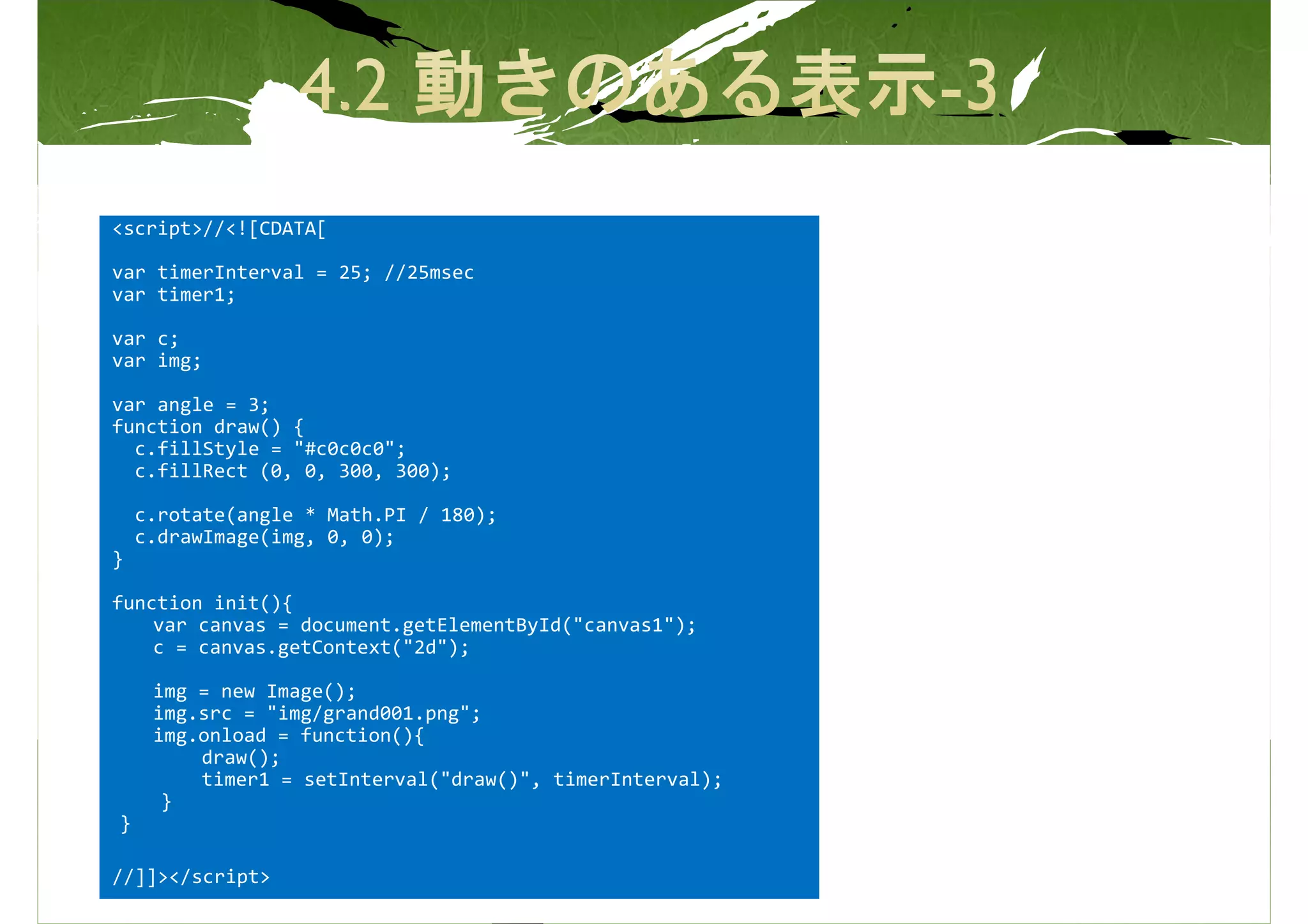 <script>//<![CDATA[

var timerInterval = 25; //25msec
var timer1;

var c;
var img;

var angle = 3;
function draw() {
  c.fillStyle = "#c0c0c0";
  c.fillRect (0, 0, 300, 300);

    c.rotate(angle * Math.PI / 180);
    c.drawImage(img, 0, 0);
}

function init(){
    var canvas = document.getElementById("canvas1");
    c = canvas.getContext("2d");

     img = new Image();
     img.src = "img/grand001.png";
     img.onload = function(){
         draw();
         timer1 = setInterval("draw()", timerInterval);
      }
}

//]]></script>
 