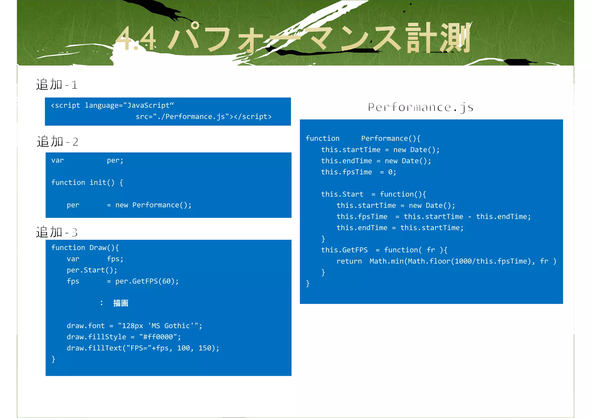 <script language="JavaScript“
                    src="./Performance.js"></script>

                                                       function     Performance(){
                                                           this.startTime = new Date();
var            per;                                        this.endTime = new Date();
                                                           this.fpsTime = 0;
function init() {
                                                           this.Start = function(){
      per      = new Performance();                            this.startTime = new Date();
                                                               this.fpsTime = this.startTime - this.endTime;
                                                               this.endTime = this.startTime;
                                                           }
function Draw(){                                           this.GetFPS = function( fr ){
    var      fps;                                              return Math.min(Math.floor(1000/this.fpsTime), fr )
    per.Start();                                           }
    fps      = per.GetFPS(60);                         }

             ： 描画

      draw.font = "128px 'MS Gothic'";
      draw.fillStyle = "#ff0000";
      draw.fillText("FPS="+fps, 100, 150);
}
 