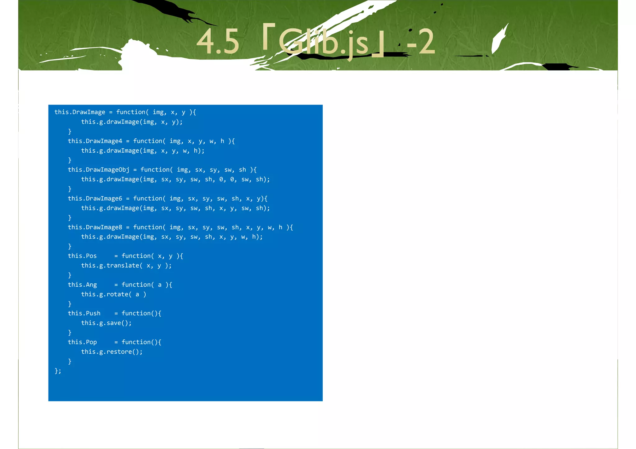 this.DrawImage = function( img, x, y ){
        this.g.drawImage(img, x, y);
    }
    this.DrawImage4 = function( img, x, y, w, h ){
        this.g.drawImage(img, x, y, w, h);
    }
    this.DrawImageObj = function( img, sx, sy, sw, sh ){
        this.g.drawImage(img, sx, sy, sw, sh, 0, 0, sw, sh);
    }
    this.DrawImage6 = function( img, sx, sy, sw, sh, x, y){
        this.g.drawImage(img, sx, sy, sw, sh, x, y, sw, sh);
    }
    this.DrawImage8 = function( img, sx, sy, sw, sh, x, y, w, h ){
        this.g.drawImage(img, sx, sy, sw, sh, x, y, w, h);
    }
    this.Pos     = function( x, y ){
        this.g.translate( x, y );
    }
    this.Ang     = function( a ){
        this.g.rotate( a )
    }
    this.Push    = function(){
        this.g.save();
    }
    this.Pop     = function(){
        this.g.restore();
    }
};
 