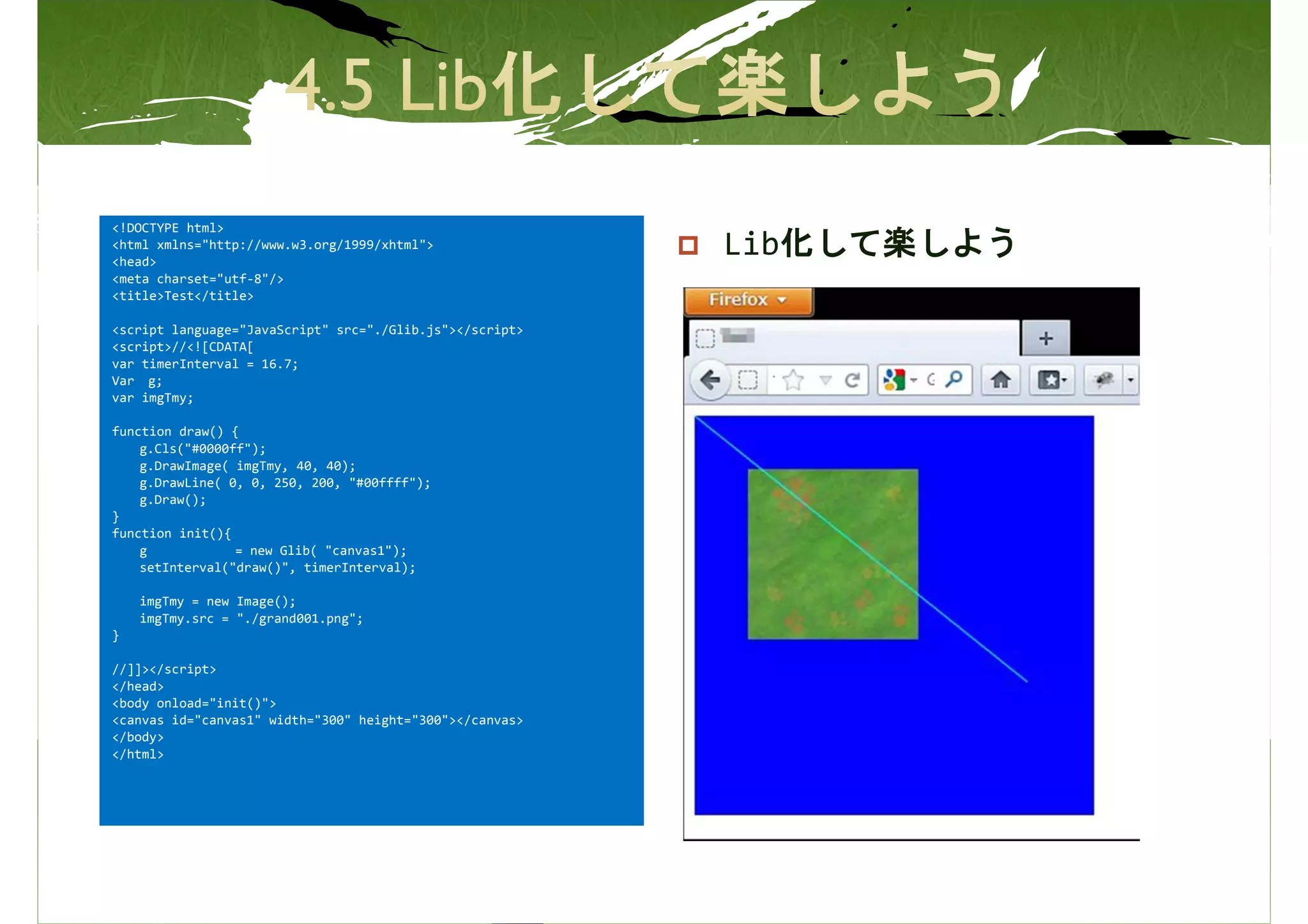 <!DOCTYPE html>
<html xmlns="http://www.w3.org/1999/xhtml">
<head>
                                                          Lib化して楽しよう
<meta charset="utf-8"/>
<title>Test</title>

<script language="JavaScript" src="./Glib.js"></script>
<script>//<![CDATA[
var timerInterval = 16.7;
Var g;
var imgTmy;

function draw() {
    g.Cls("#0000ff");
    g.DrawImage( imgTmy, 40, 40);
    g.DrawLine( 0, 0, 250, 200, "#00ffff");
    g.Draw();
}
function init(){
    g            = new Glib( "canvas1");
    setInterval("draw()", timerInterval);

    imgTmy = new Image();
    imgTmy.src = "./grand001.png";
}

//]]></script>
</head>
<body onload="init()">
<canvas id="canvas1" width="300" height="300"></canvas>
</body>
</html>
 
