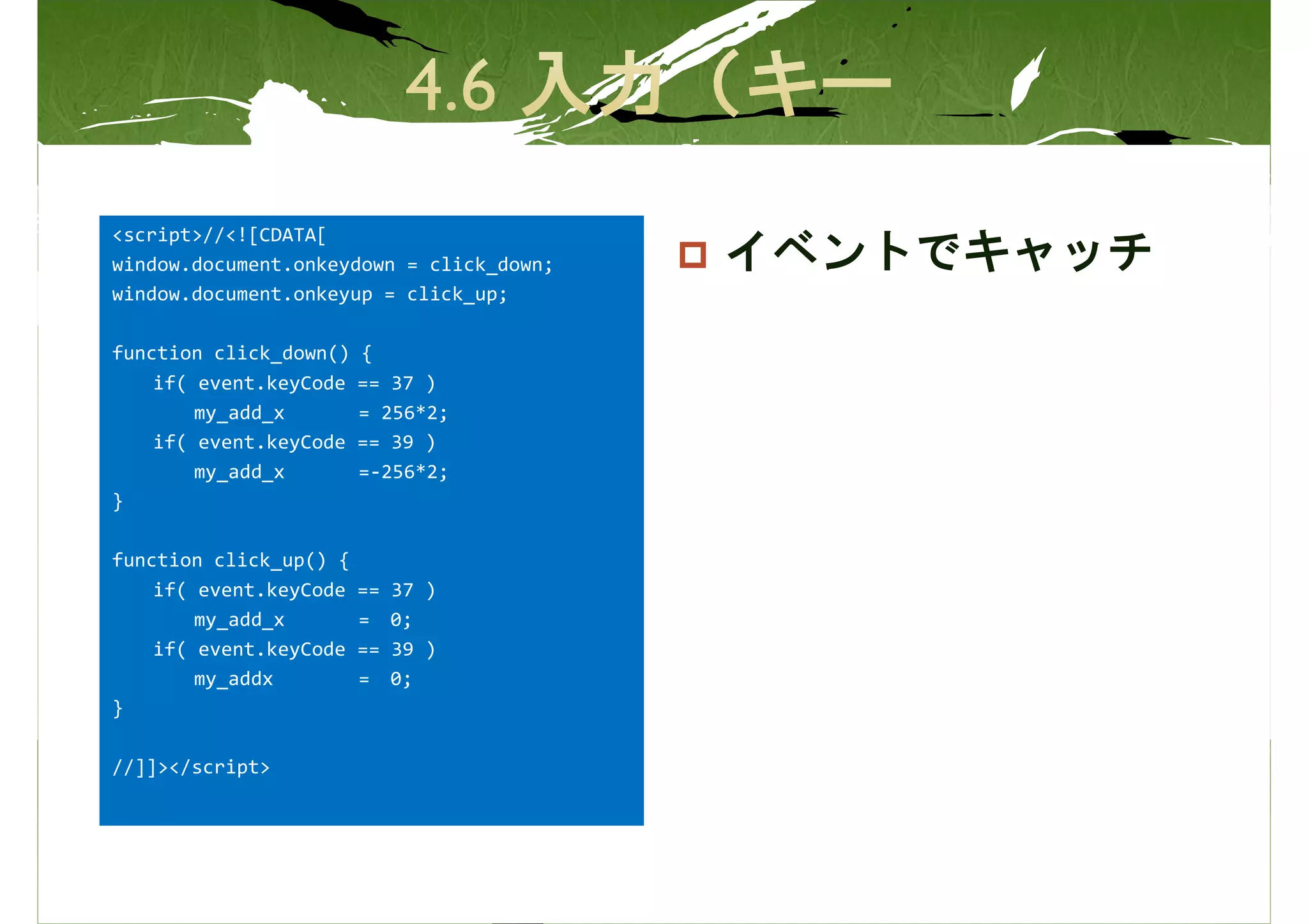 <script>//<![CDATA[
window.document.onkeydown = click_down;   イベントでキャッチ
window.document.onkeyup = click_up;

function click_down()   {
    if( event.keyCode   == 37 )
        my_add_x        = 256*2;
    if( event.keyCode   == 39 )
        my_add_x        =-256*2;
}

function click_up() {
    if( event.keyCode   ==   37 )
        my_add_x        =    0;
    if( event.keyCode   ==   39 )
        my_addx         =    0;
}

//]]></script>
 