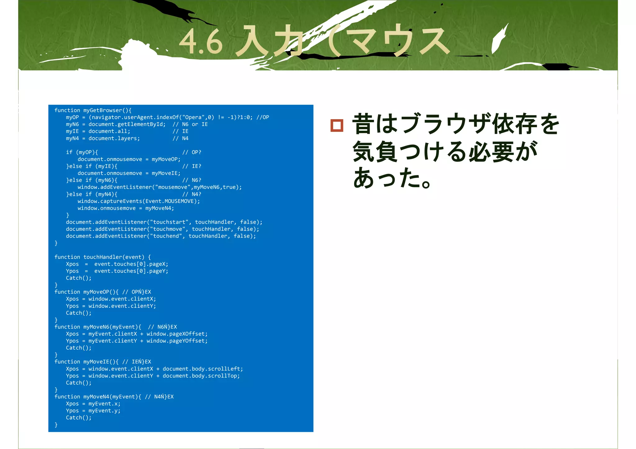 function   myGetBrowser(){
    myOP   = (navigator.userAgent.indexOf("Opera",0) != -1)?1:0; //OP
    myN6   = document.getElementById; // N6 or IE
    myIE
    myN4
           = document.all;
           = document.layers;
                                       // IE
                                       // N4
                                                                        昔はブラウザ依存を
    if (myOP){                           // OP?
        document.onmousemove = myMoveOP;
    }else if (myIE){                     // IE?
                                                                        気負つける必要が
        document.onmousemove = myMoveIE;
    }else if (myN6){                     // N6?
        window.addEventListener("mousemove",myMoveN6,true);
    }else if (myN4){                     // N4?
                                                                        あった。
        window.captureEvents(Event.MOUSEMOVE);
        window.onmousemove = myMoveN4;
    }
    document.addEventListener("touchstart", touchHandler, false);
    document.addEventListener("touchmove", touchHandler, false);
    document.addEventListener("touchend", touchHandler, false);
}

function touchHandler(event) {
    Xpos = event.touches[0].pageX;
    Ypos = event.touches[0].pageY;
    Catch();
}
function myMoveOP(){ // OPŃ}EX
    Xpos = window.event.clientX;
    Ypos = window.event.clientY;
    Catch();
}
function myMoveN6(myEvent){ // N6Ń}EX
    Xpos = myEvent.clientX + window.pageXOffset;
    Ypos = myEvent.clientY + window.pageYOffset;
    Catch();
}
function myMoveIE(){ // IEŃ}EX
    Xpos = window.event.clientX + document.body.scrollLeft;
    Ypos = window.event.clientY + document.body.scrollTop;
    Catch();
}
function myMoveN4(myEvent){ // N4Ń}EX
    Xpos = myEvent.x;
    Ypos = myEvent.y;
    Catch();
}
 