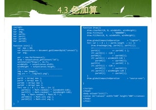 <script>                                                     function Draw(){
Var draw;                                                        draw.clearRect(0, 0, windWidth, windHeight);
Var img;
                                                                 draw.fillStyle         = "#000000";
Var partX;
                                                                 draw.fillRect(0, 0, windWidth, windHeight);
Var partY;
Var partAX;
Var partAY;                                                      draw.globalCompositeOperation        = "lighter";
                                                                 for( var i = 0 ; i < partX.length ; i++ ){
function init() {                                                    draw.drawImage(img, partX[i], partY[i]);
    var max = 60;                                                    //-----------------------------------------
    var outputcanvas = document.getElementById("canvas1");           partX[i]           += partAX[ i ];
    var ang;                                                         if( partX[i] < -128 )
                                                                     partAX[i]          = -partAX[i];
    per = new Performance();                                         if( partX[i] > windWidth-128 )
    draw = outputcanvas.getContext("2d");                                partAX[i]      = -partAX[i];
    setInterval(“Draw()", 16.7);
                                                                     partY[i]           += partAY[ i ];
    windWidth = outputcanvas.width;
    windHeight = outputcanvas.height;                                if( partY[i] < -128 )
    //--------------------------------------                             partAY[i]      = -partAY[i];
    img = new Image();                                               if( partY[i] > windHeight-128 )
    img.src = "../img/ball.png";                                         partAY[i]      = -partAY[i];
    //--------------------------------------                     }
    partX = Array( max );                                        draw.globalCompositeOperation        = "source-over";
    partY = Array( max );
    partAX = Array( max );                                   }
    partAY = Array( max );
    for( var i = 0 ; i < max ; i++ ){                        </script>
        partX[i] = Math.random() * (windWidth-128);
                                                             </head>
        partY[i] = Math.random() * (windHeight-128);
                                                             <body onload="init()">
        Ang   = Math.random() * Math.PI * 2;
        partAX[i] = Math.sin( ang );                         <canvas id="canvas1" width="640" height="400"></canvas>
        partAY[i] = Math.sin( ang );                         </body>
    }                                                        </html>
}
 