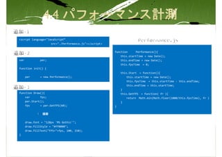 <script language="JavaScript“
                    src="./Performance.js"></script>

                                                       function     Performance(){
                                                           this.startTime = new Date();
var            per;                                        this.endTime = new Date();
                                                           this.fpsTime = 0;
function init() {
                                                           this.Start = function(){
      per      = new Performance();                            this.startTime = new Date();
                                                               this.fpsTime = this.startTime - this.endTime;
                                                               this.endTime = this.startTime;
                                                           }
function Draw(){                                           this.GetFPS = function( fr ){
    var      fps;                                              return Math.min(Math.floor(1000/this.fpsTime), fr )
    per.Start();                                           }
    fps      = per.GetFPS(60);                         }

             ： 描画

      draw.font = "128px 'MS Gothic'";
      draw.fillStyle = "#ff0000";
      draw.fillText("FPS="+fps, 100, 150);
}
 