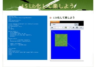 <!DOCTYPE html>
<html xmlns="http://www.w3.org/1999/xhtml">
<head>
                                                          Lib化して楽しよう
<meta charset="utf-8"/>
<title>Test</title>

<script language="JavaScript" src="./Glib.js"></script>
<script>//<![CDATA[
var timerInterval = 16.7;
Var g;
var imgTmy;

function draw() {
    g.Cls("#0000ff");
    g.DrawImage( imgTmy, 40, 40);
    g.DrawLine( 0, 0, 250, 200, "#00ffff");
    g.Draw();
}
function init(){
    g            = new Glib( "canvas1");
    setInterval("draw()", timerInterval);

    imgTmy = new Image();
    imgTmy.src = "./grand001.png";
}

//]]></script>
</head>
<body onload="init()">
<canvas id="canvas1" width="300" height="300"></canvas>
</body>
</html>
 