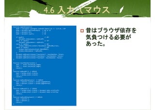 function   myGetBrowser(){
    myOP   = (navigator.userAgent.indexOf("Opera",0) != -1)?1:0; //OP
    myN6   = document.getElementById; // N6 or IE
    myIE
    myN4
           = document.all;
           = document.layers;
                                       // IE
                                       // N4
                                                                        昔はブラウザ依存を
    if (myOP){                           // OP?
        document.onmousemove = myMoveOP;
    }else if (myIE){                     // IE?
                                                                        気負つける必要が
        document.onmousemove = myMoveIE;
    }else if (myN6){                     // N6?
        window.addEventListener("mousemove",myMoveN6,true);
    }else if (myN4){                     // N4?
                                                                        あった。
        window.captureEvents(Event.MOUSEMOVE);
        window.onmousemove = myMoveN4;
    }
    document.addEventListener("touchstart", touchHandler, false);
    document.addEventListener("touchmove", touchHandler, false);
    document.addEventListener("touchend", touchHandler, false);
}

function touchHandler(event) {
    Xpos = event.touches[0].pageX;
    Ypos = event.touches[0].pageY;
    Catch();
}
function myMoveOP(){ // OPŃ}EX
    Xpos = window.event.clientX;
    Ypos = window.event.clientY;
    Catch();
}
function myMoveN6(myEvent){ // N6Ń}EX
    Xpos = myEvent.clientX + window.pageXOffset;
    Ypos = myEvent.clientY + window.pageYOffset;
    Catch();
}
function myMoveIE(){ // IEŃ}EX
    Xpos = window.event.clientX + document.body.scrollLeft;
    Ypos = window.event.clientY + document.body.scrollTop;
    Catch();
}
function myMoveN4(myEvent){ // N4Ń}EX
    Xpos = myEvent.x;
    Ypos = myEvent.y;
    Catch();
}
 