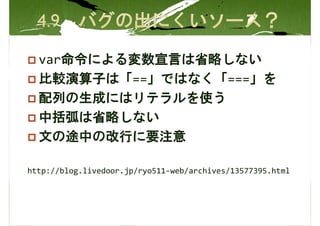 var命令による変数宣言は省略しない
  比較演算子は「==」ではなく「===」を
  配列の生成にはリテラルを使う
  中括弧は省略しない
  文の途中の改行に要注意

http://blog.livedoor.jp/ryo511-web/archives/13577395.html
 