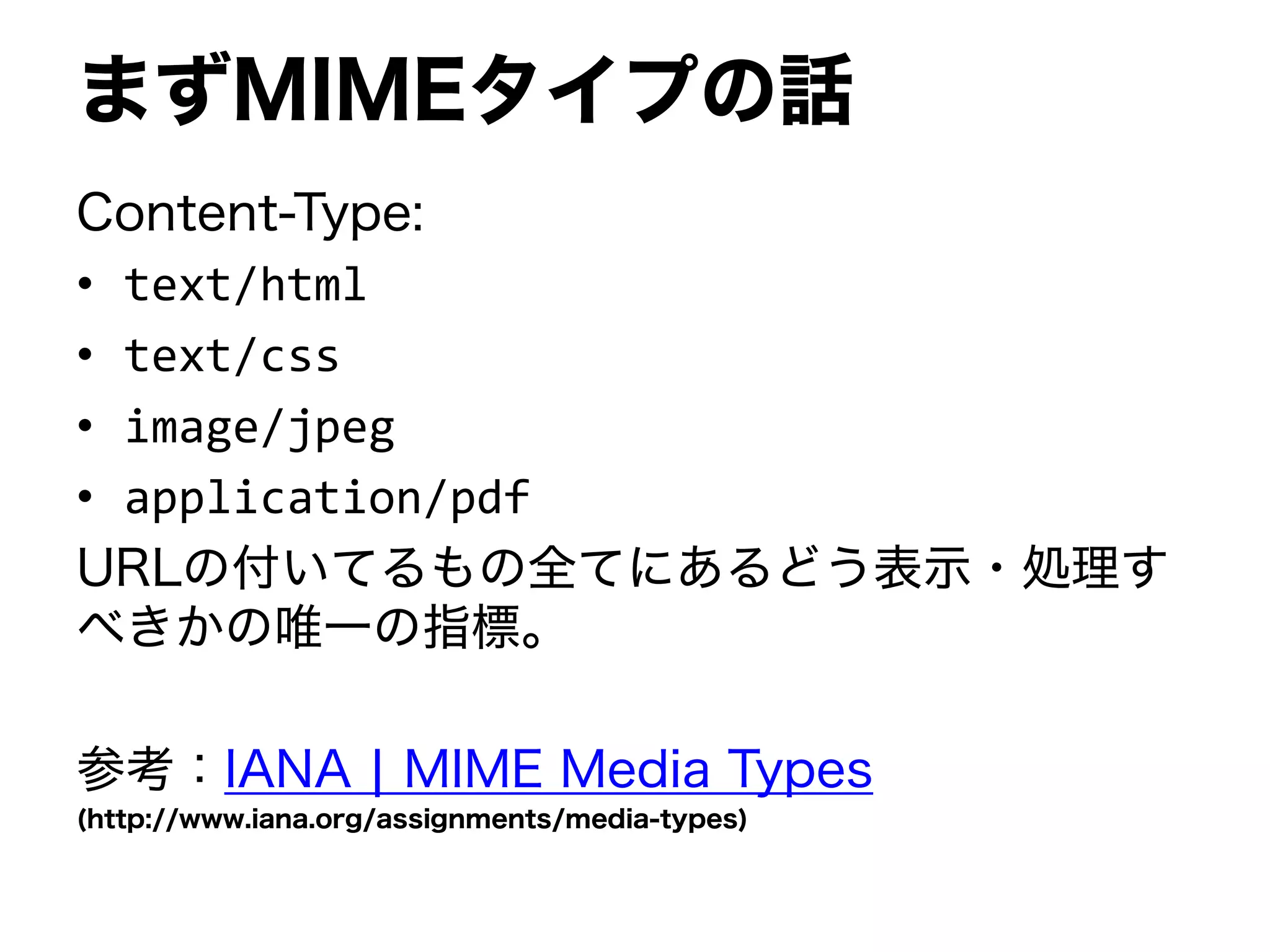 まずMIMEタイプの話
Content-Type:
• text/html
• text/css
• image/jpeg
• application/pdf
URLの付いてるもの全てにあるどう表示・処理す
べきかの唯一の指標。
参考：IANA | MIME Media Types
(http://www.iana.org/assignments/media-types)
 