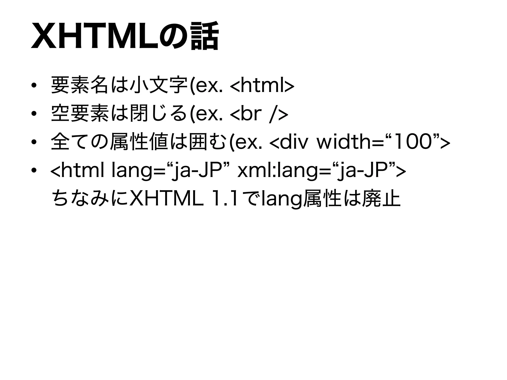 XHTMLの話
• 要素名は小文字(ex. <html>
• 空要素は閉じる(ex. <br />
• 全ての属性値は囲む(ex. <div width=“100”>
• <html lang=“ja-JP” xml:lang=“ja-JP”>
ちなみにXHTML 1.1でlang属性は廃止
 