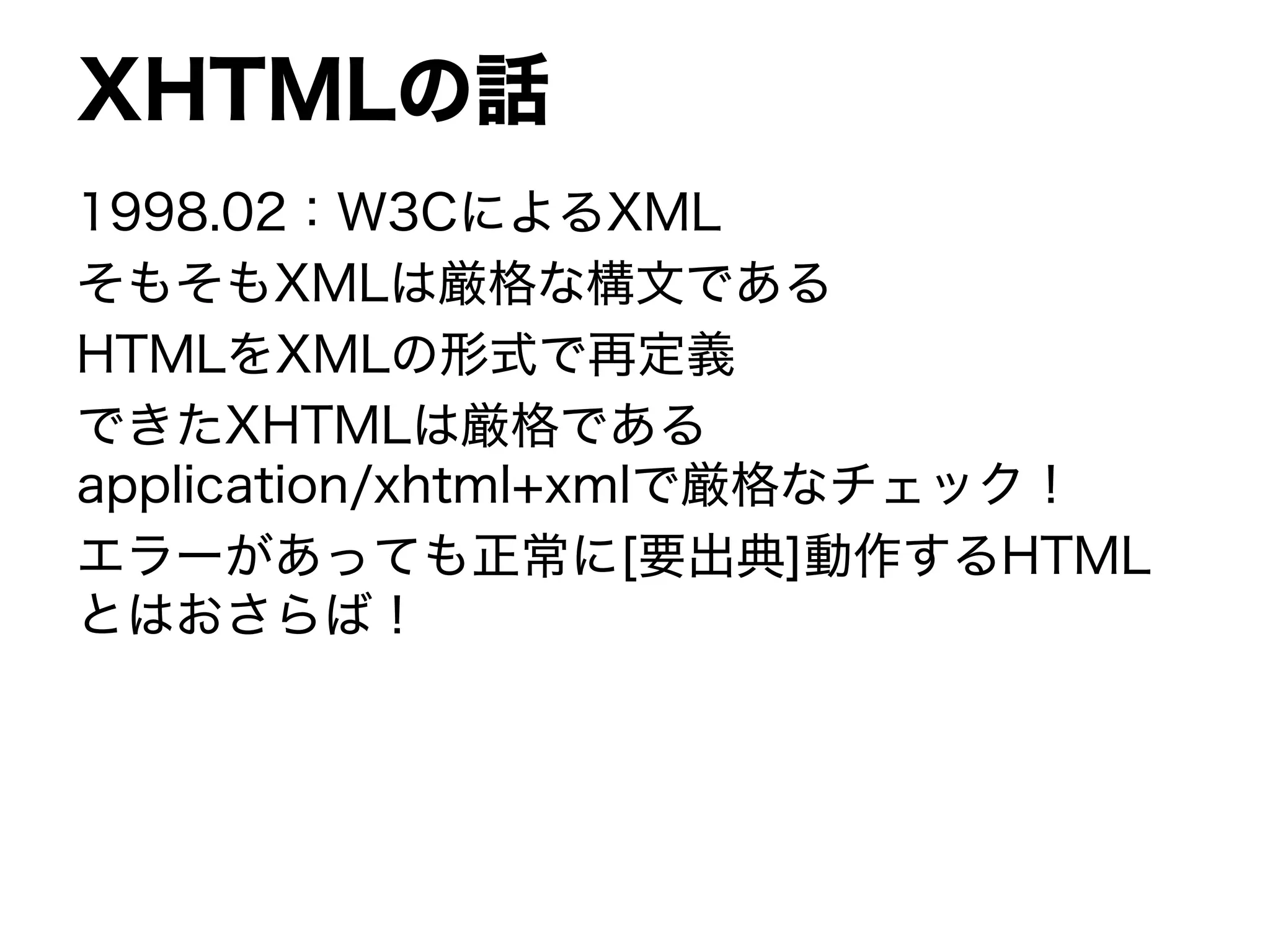 XHTMLの話
1998.02：W3CによるXML
そもそもXMLは厳格な構文である
HTMLをXMLの形式で再定義
できたXHTMLは厳格である
application/xhtml+xmlで厳格なチェック！
エラーがあっても正常に[要出典]動作するHTML
とはおさらば！
 