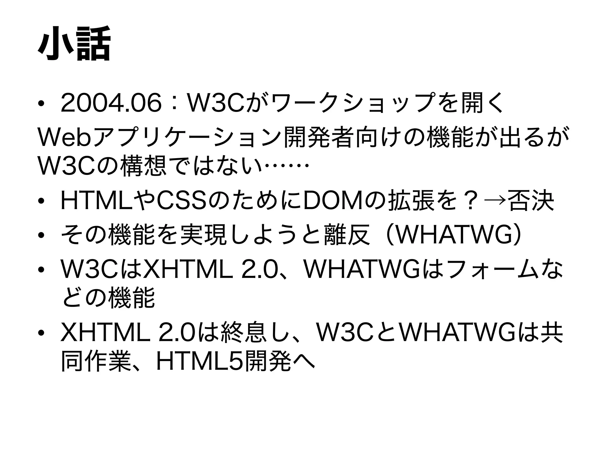 小話
• 2004.06：W3Cがワークショップを開く
Webアプリケーション開発者向けの機能が出るが
W3Cの構想ではない……
• HTMLやCSSのためにDOMの拡張を？→否決
• その機能を実現しようと離反（WHATWG）
• W3CはXHTML 2.0、WHATWGはフォームな
どの機能
• XHTML 2.0は終息し、W3CとWHATWGは共
同作業、HTML5開発へ
 