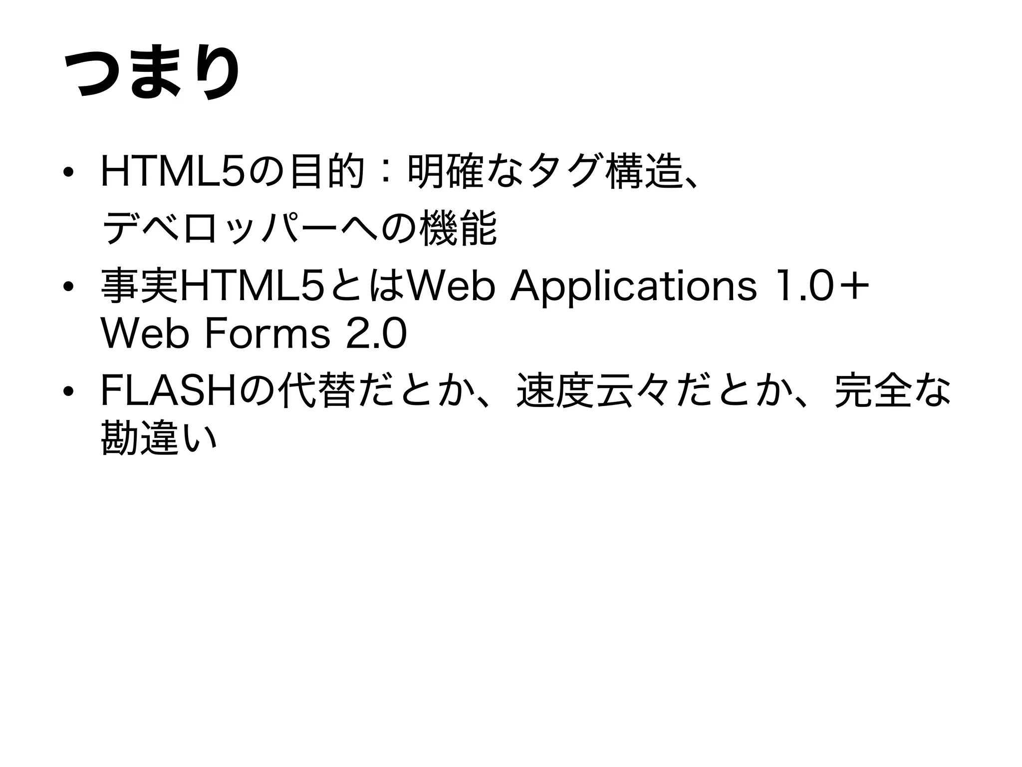 つまり
• HTML5の目的：明確なタグ構造、
デベロッパーへの機能
• 事実HTML5とはWeb Applications 1.0＋
Web Forms 2.0
• FLASHの代替だとか、速度云々だとか、完全な
勘違い
 