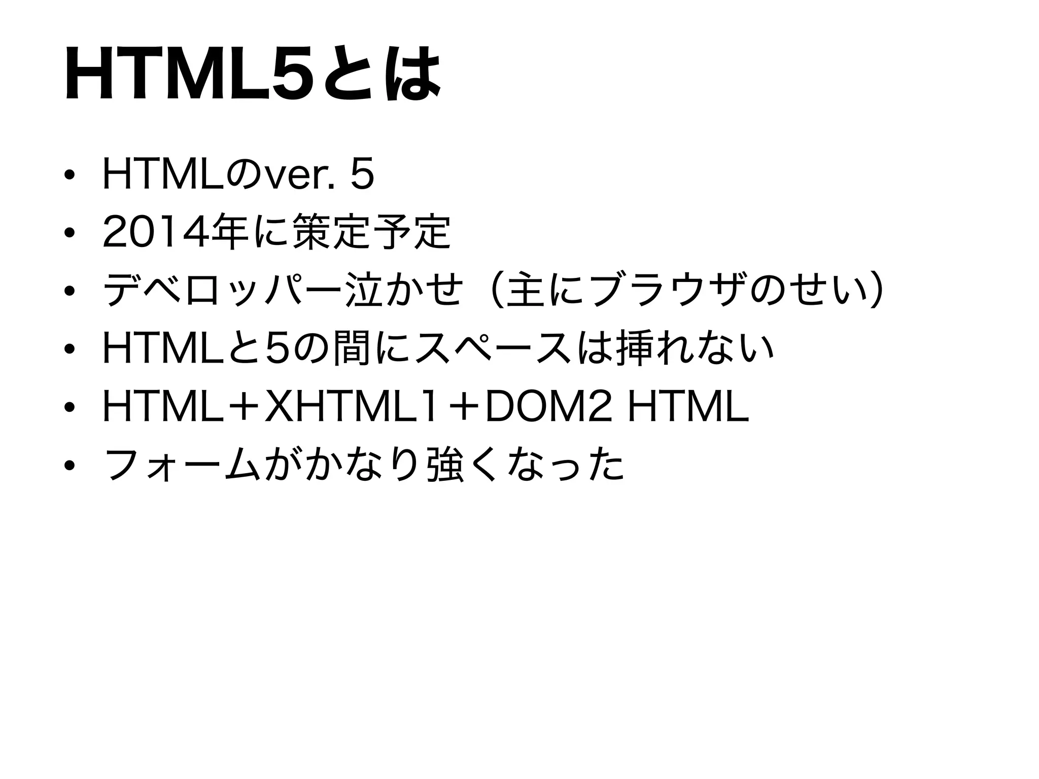 HTML5とは
• HTMLのver. 5
• 2014年に策定予定
• デベロッパー泣かせ（主にブラウザのせい）
• HTMLと5の間にスペースは挿れない
• HTML＋XHTML1＋DOM2 HTML
• フォームがかなり強くなった
 