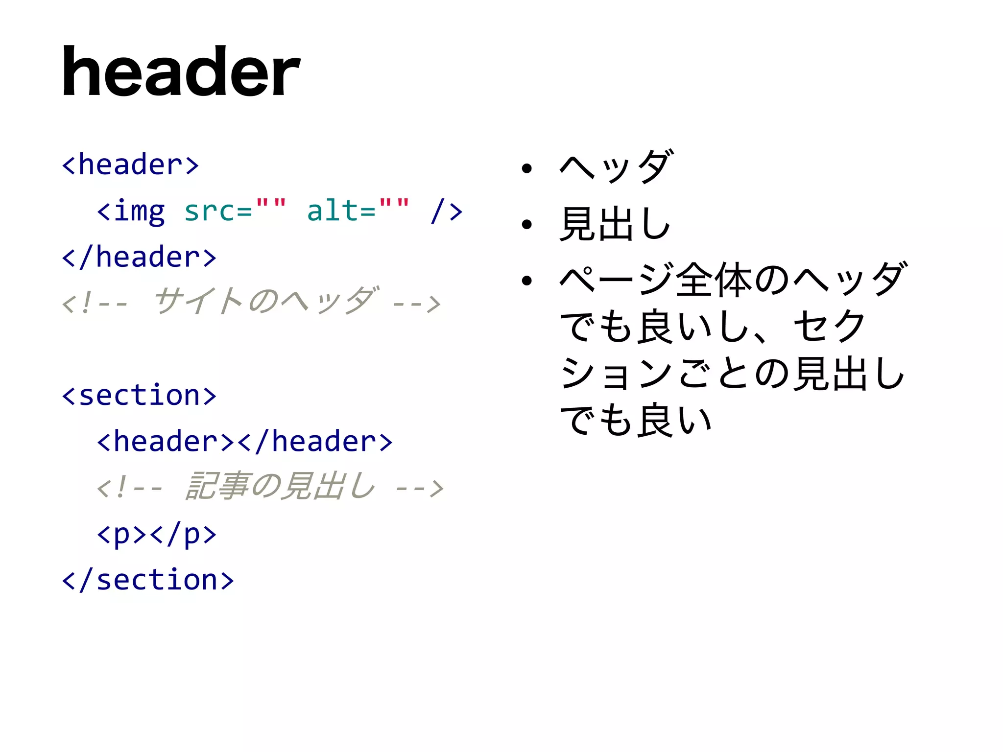 header
<header>
<img src="" alt="" />
</header>
<!-- サイトのヘッダ -->
<section>
<header></header>
<!-- 記事の見出し -->
<p></p>
</section>
• ヘッダ
• 見出し
• ページ全体のヘッダ
でも良いし、セク
ションごとの見出し
でも良い
 