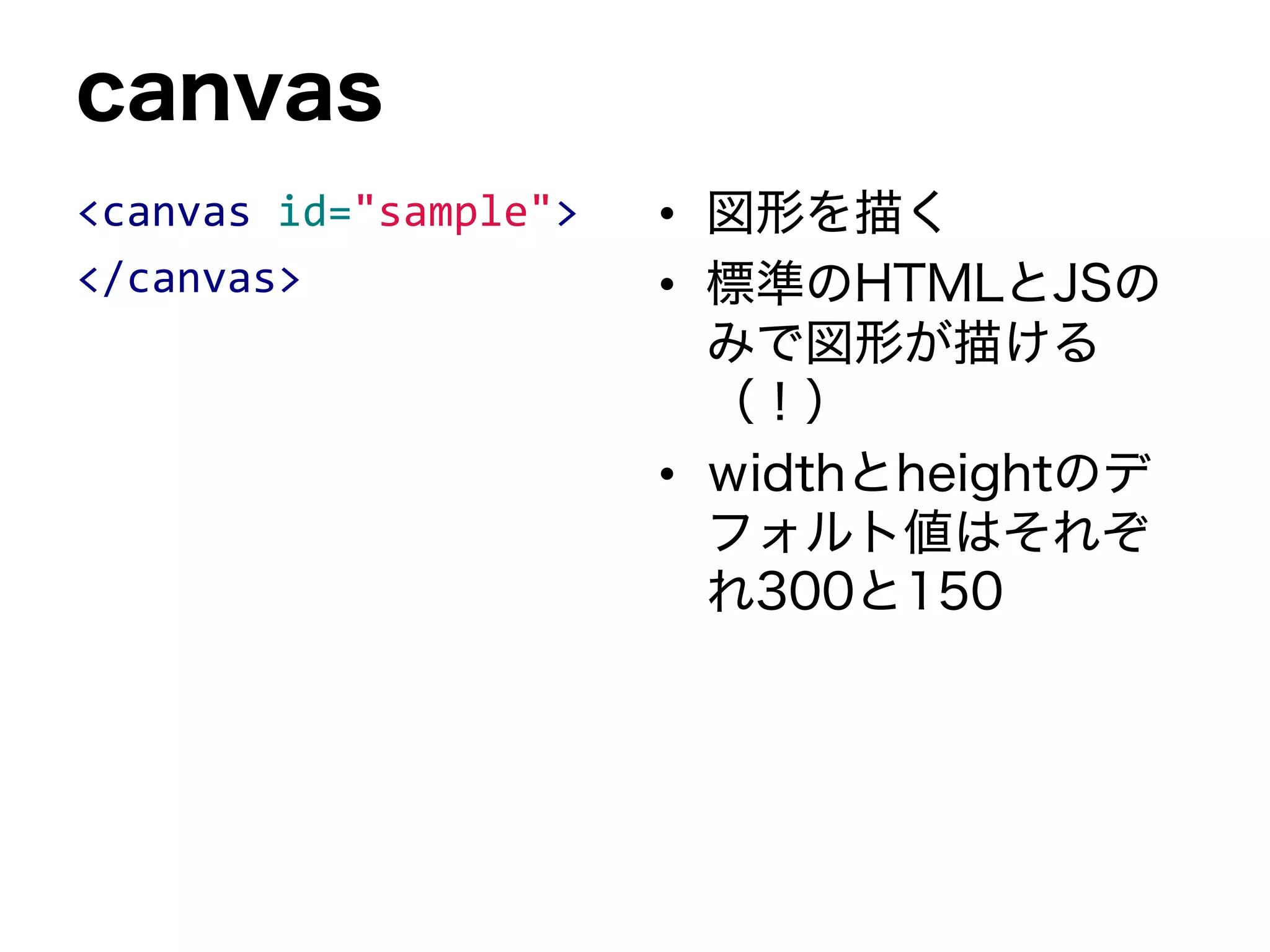 canvas
<canvas id="sample">
</canvas>
• 図形を描く
• 標準のHTMLとJSの
みで図形が描ける
（！）
• widthとheightのデ
フォルト値はそれぞ
れ300と150
 