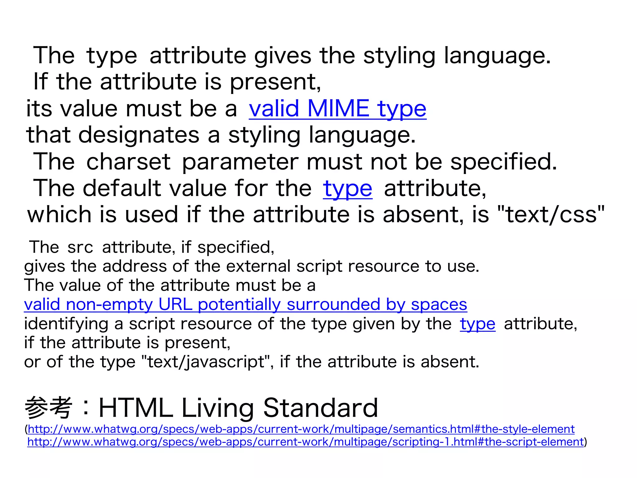 The type attribute gives the styling language.
If the attribute is present,
its value must be a valid MIME type
that designates a styling language.
The charset parameter must not be specified.
The default value for the type attribute,
which is used if the attribute is absent, is "text/css"
参考：HTML Living Standard
(http://www.whatwg.org/specs/web-apps/current-work/multipage/semantics.html#the-style-element
http://www.whatwg.org/specs/web-apps/current-work/multipage/scripting-1.html#the-script-element)
The src attribute, if specified,
gives the address of the external script resource to use.
The value of the attribute must be a
valid non-empty URL potentially surrounded by spaces
identifying a script resource of the type given by the type attribute,
if the attribute is present,
or of the type "text/javascript", if the attribute is absent.
 