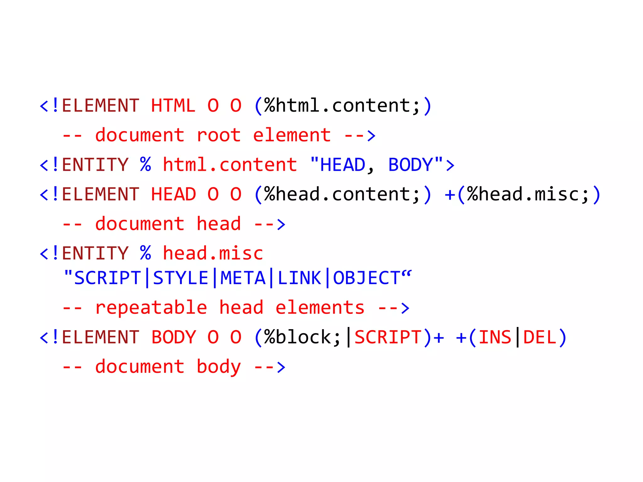 <!ELEMENT HTML O O (%html.content;)
-- document root element -->
<!ENTITY % html.content "HEAD, BODY">
<!ELEMENT HEAD O O (%head.content;) +(%head.misc;)
-- document head -->
<!ENTITY % head.misc
"SCRIPT|STYLE|META|LINK|OBJECT“
-- repeatable head elements -->
<!ELEMENT BODY O O (%block;|SCRIPT)+ +(INS|DEL)
-- document body -->
 