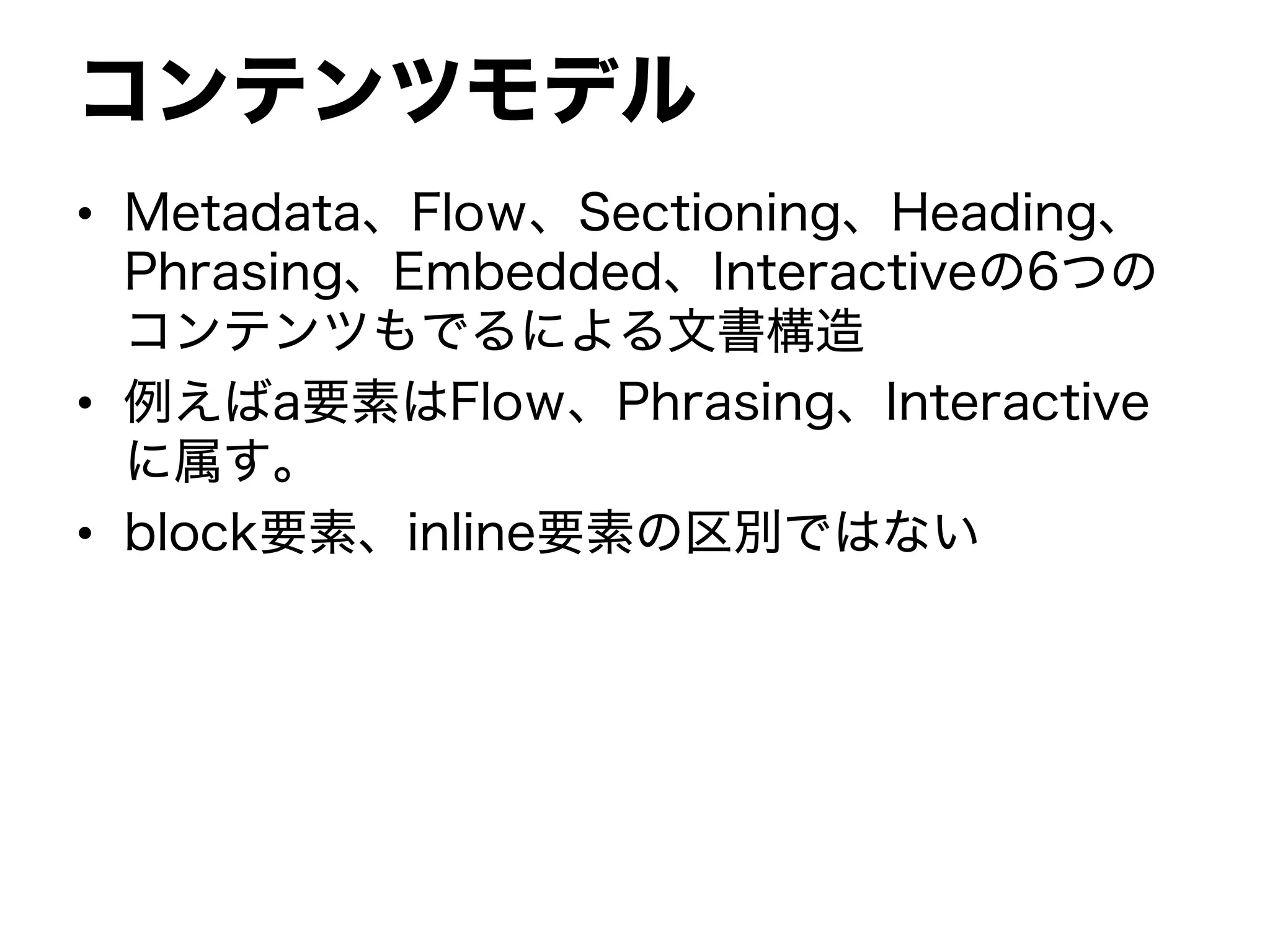 コンテンツモデル
• Metadata、Flow、Sectioning、Heading、
Phrasing、Embedded、Interactiveの6つの
コンテンツもでるによる文書構造
• 例えばa要素はFlow、Phrasing、Interactive
に属す。
• block要素、inline要素の区別ではない
 