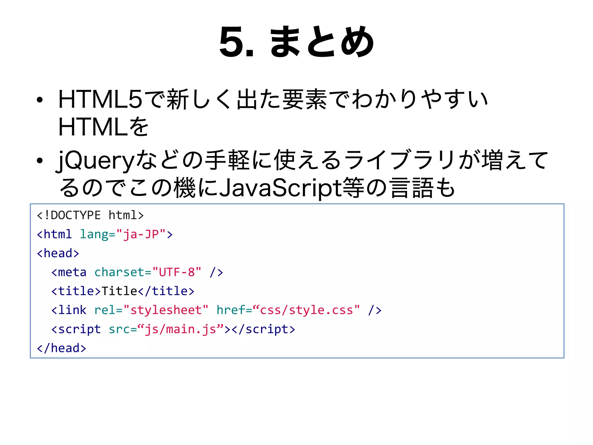 5. まとめ
• HTML5で新しく出た要素でわかりやすい
HTMLを
• jQueryなどの手軽に使えるライブラリが増えて
るのでこの機にJavaScript等の言語も
<!DOCTYPE html>
<html lang="ja-JP">
<head>
<meta charset="UTF-8" />
<title>Title</title>
<link rel="stylesheet" href=“css/style.css" />
<script src=“js/main.js”></script>
</head>
 