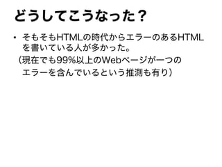 どうしてこうなった？
• そもそもHTMLの時代からエラーのあるHTML
を書いている人が多かった。
（現在でも99%以上のWebページが一つの
エラーを含んでいるという推測も有り）
 