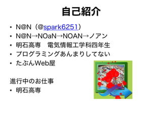 自己紹介
• N@N（@spark6251）
• N@N→NOaN→NOAN→ノアン
• 明石高専 電気情報工学科四年生
• プログラミングあんまりしてない
• たぶんWeb屋
進行中のお仕事
• 明石高専
 