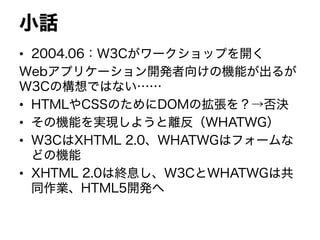 小話
• 2004.06：W3Cがワークショップを開く
Webアプリケーション開発者向けの機能が出るが
W3Cの構想ではない……
• HTMLやCSSのためにDOMの拡張を？→否決
• その機能を実現しようと離反（WHATWG）
• W3CはXHTML 2.0、WHATWGはフォームな
どの機能
• XHTML 2.0は終息し、W3CとWHATWGは共
同作業、HTML5開発へ
 