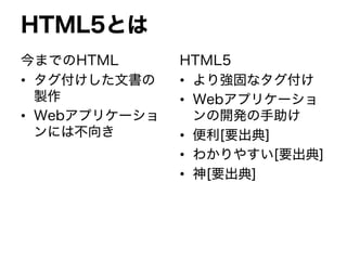 HTML5とは
今までのHTML
• タグ付けした文書の
製作
• Webアプリケーショ
ンには不向き
HTML5
• より強固なタグ付け
• Webアプリケーショ
ンの開発の手助け
• 便利[要出典]
• わかりやすい[要出典]
• 神[要出典]
 