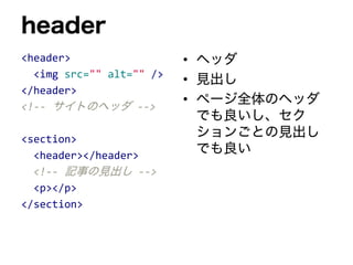 header
<header>
<img src="" alt="" />
</header>
<!-- サイトのヘッダ -->
<section>
<header></header>
<!-- 記事の見出し -->
<p></p>
</section>
• ヘッダ
• 見出し
• ページ全体のヘッダ
でも良いし、セク
ションごとの見出し
でも良い
 