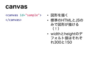 canvas
<canvas id="sample">
</canvas>
• 図形を描く
• 標準のHTMLとJSの
みで図形が描ける
（！）
• widthとheightのデ
フォルト値はそれぞ
れ300と150
 