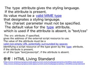 The type attribute gives the styling language.
If the attribute is present,
its value must be a valid MIME type
that designates a styling language.
The charset parameter must not be specified.
The default value for the type attribute,
which is used if the attribute is absent, is "text/css"
参考：HTML Living Standard
(http://www.whatwg.org/specs/web-apps/current-work/multipage/semantics.html#the-style-element
http://www.whatwg.org/specs/web-apps/current-work/multipage/scripting-1.html#the-script-element)
The src attribute, if specified,
gives the address of the external script resource to use.
The value of the attribute must be a
valid non-empty URL potentially surrounded by spaces
identifying a script resource of the type given by the type attribute,
if the attribute is present,
or of the type "text/javascript", if the attribute is absent.
 
