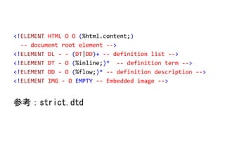 <!ELEMENT HTML O O (%html.content;)
-- document root element -->
<!ELEMENT DL - - (DT|DD)+ -- definition list -->
<!ELEMENT DT - O (%inline;)* -- definition term -->
<!ELEMENT DD - O (%flow;)* -- definition description -->
<!ELEMENT IMG - O EMPTY -- Embedded image -->
参考：strict.dtd
 