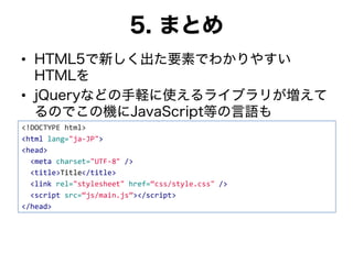 5. まとめ
• HTML5で新しく出た要素でわかりやすい
HTMLを
• jQueryなどの手軽に使えるライブラリが増えて
るのでこの機にJavaScript等の言語も
<!DOCTYPE html>
<html lang="ja-JP">
<head>
<meta charset="UTF-8" />
<title>Title</title>
<link rel="stylesheet" href=“css/style.css" />
<script src=“js/main.js”></script>
</head>
 