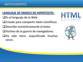 ANTECEDENTES

LENGUAJE DE MARCO DE HIPERTEXTO.
Es el lenguaje de la Web.
Creado para compartir texto científicos.
Describe semánticamente el texto.
Victima de la guerra de navegadores.
Ha sido retro- especificado muchas
  veces.
 