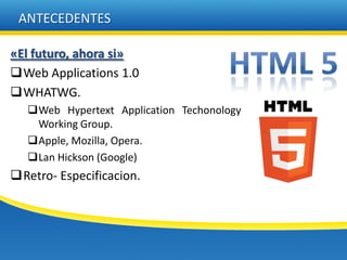 ANTECEDENTES

«El futuro, ahora si»
Web Applications 1.0
WHATWG.
   Web Hypertext Application Techonology
    Working Group.
   Apple, Mozilla, Opera.
   Lan Hickson (Google)
Retro- Especificacion.
 