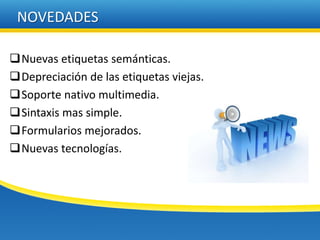 NOVEDADES

Nuevas etiquetas semánticas.
Depreciación de las etiquetas viejas.
Soporte nativo multimedia.
Sintaxis mas simple.
Formularios mejorados.
Nuevas tecnologías.
 